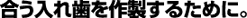 合う入れ歯を作製するために。